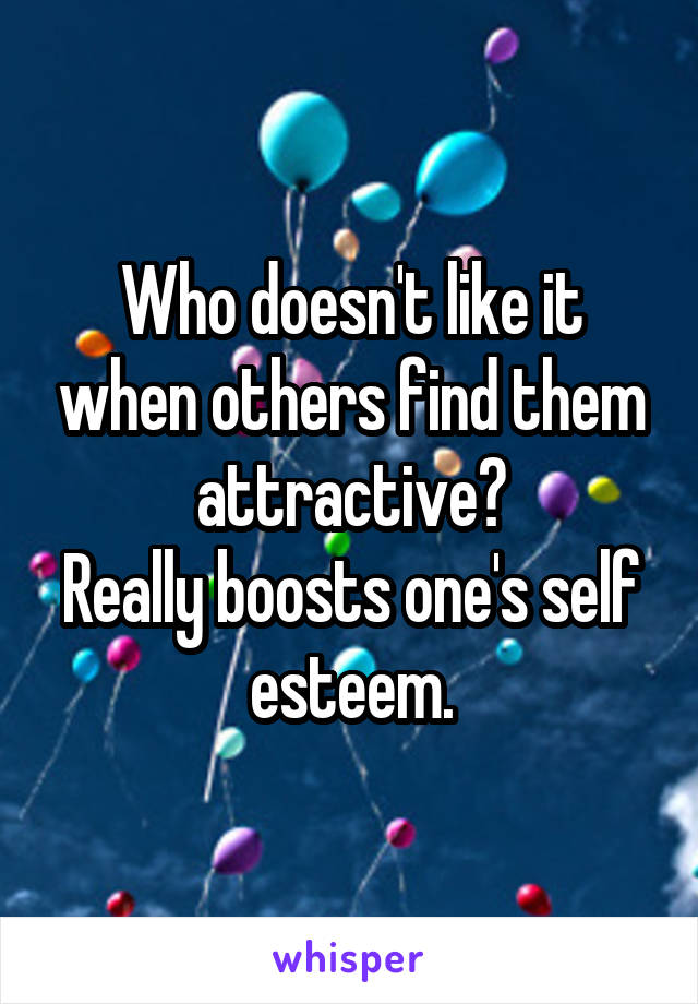 Who doesn't like it when others find them attractive?
Really boosts one's self esteem.