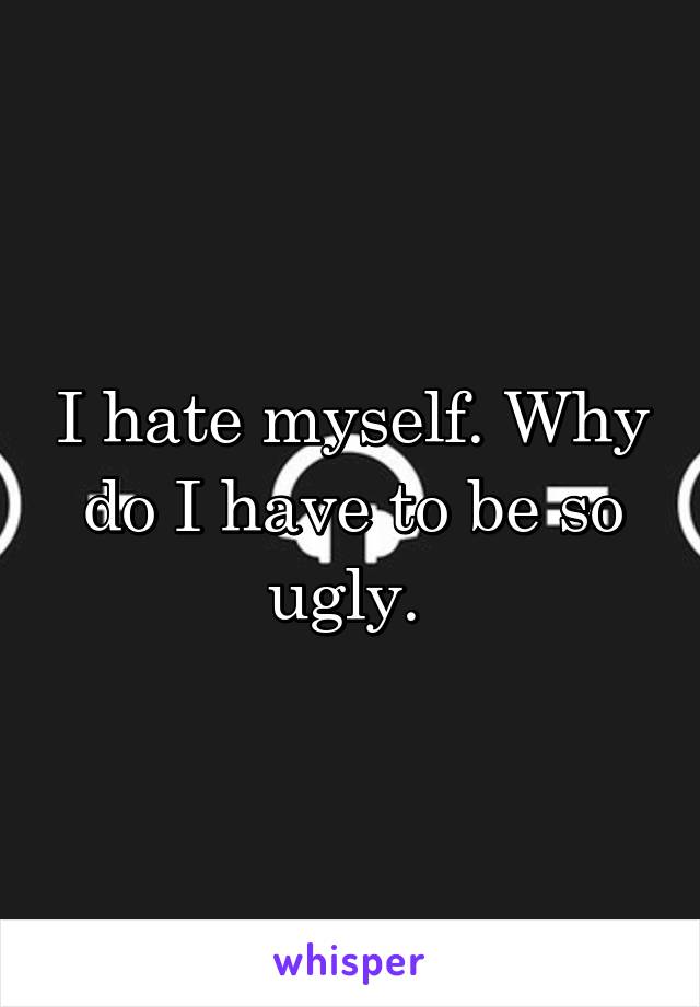 I hate myself. Why do I have to be so ugly. 