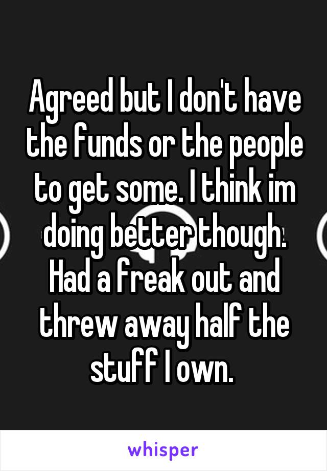 Agreed but I don't have the funds or the people to get some. I think im doing better though. Had a freak out and threw away half the stuff I own. 