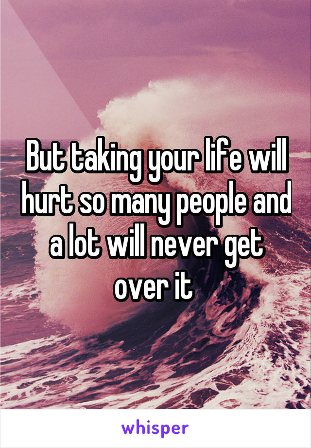 But taking your life will hurt so many people and a lot will never get over it 