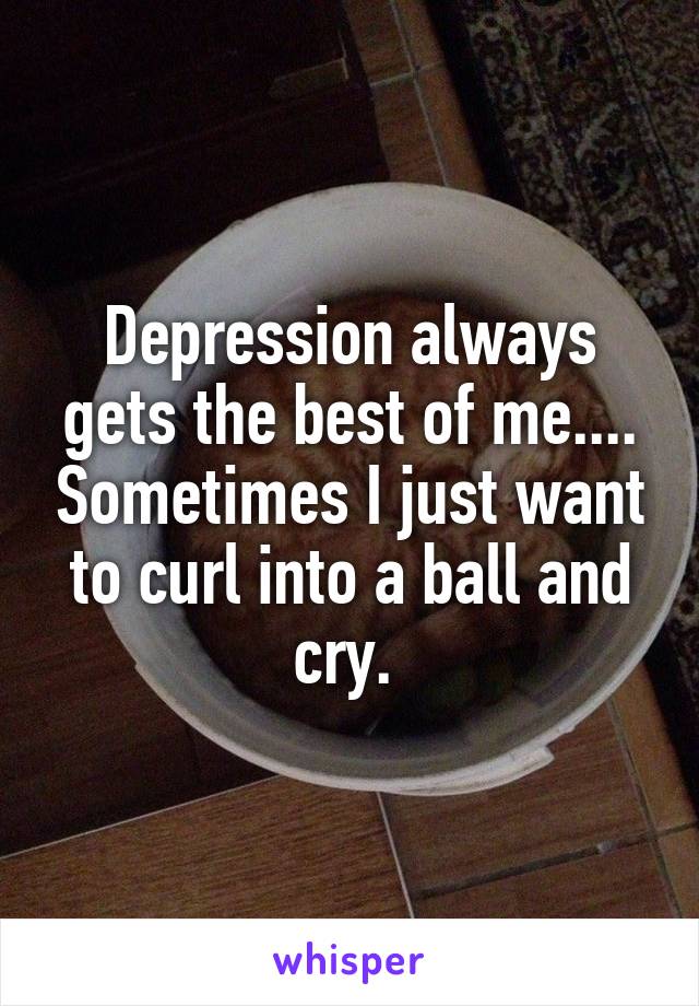 Depression always gets the best of me.... Sometimes I just want to curl into a ball and cry. 