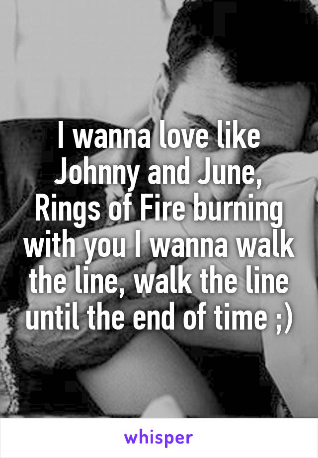 I wanna love like Johnny and June, Rings of Fire burning with you I wanna walk the line, walk the line until the end of time ;)