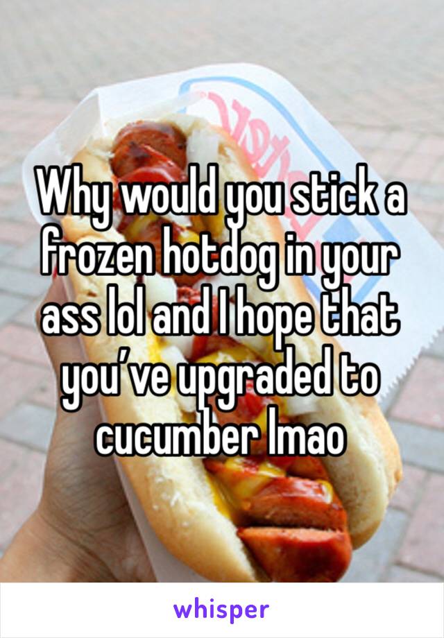 Why would you stick a frozen hotdog in your ass lol and I hope that you’ve upgraded to cucumber lmao 