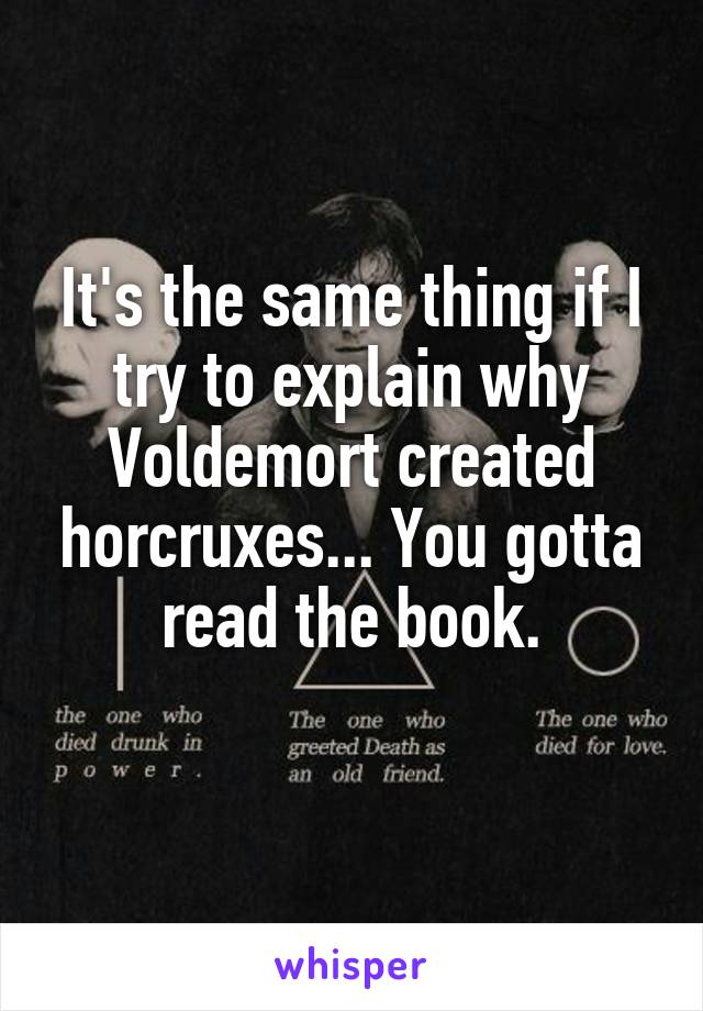 It's the same thing if I try to explain why Voldemort created horcruxes... You gotta read the book.
