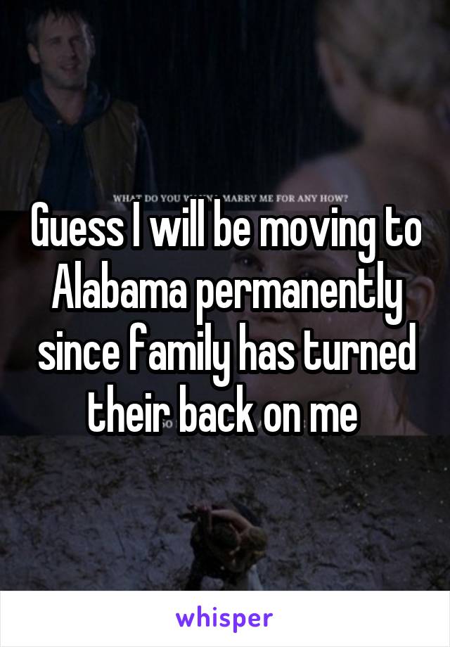 Guess I will be moving to Alabama permanently since family has turned their back on me 