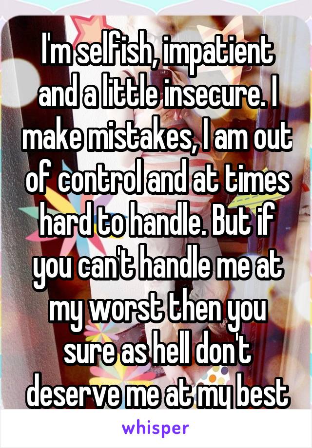 I'm selfish, impatient and a little insecure. I make mistakes, I am out of control and at times hard to handle. But if you can't handle me at my worst then you sure as hell don't deserve me at my best