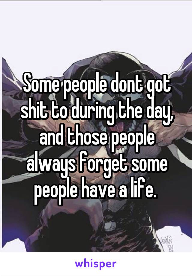 Some people dont got shit to during the day, and those people always forget some people have a life. 