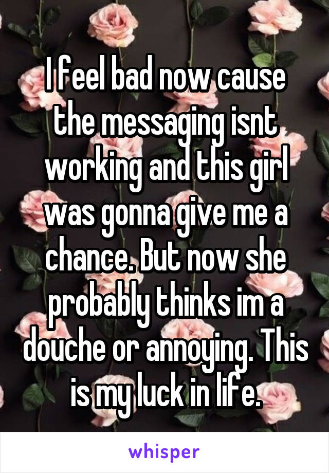 I feel bad now cause the messaging isnt working and this girl was gonna give me a chance. But now she probably thinks im a douche or annoying. This is my luck in life.