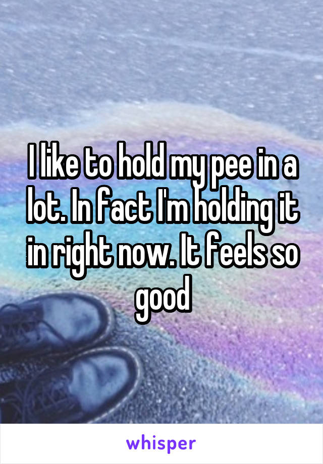 I like to hold my pee in a lot. In fact I'm holding it in right now. It feels so good