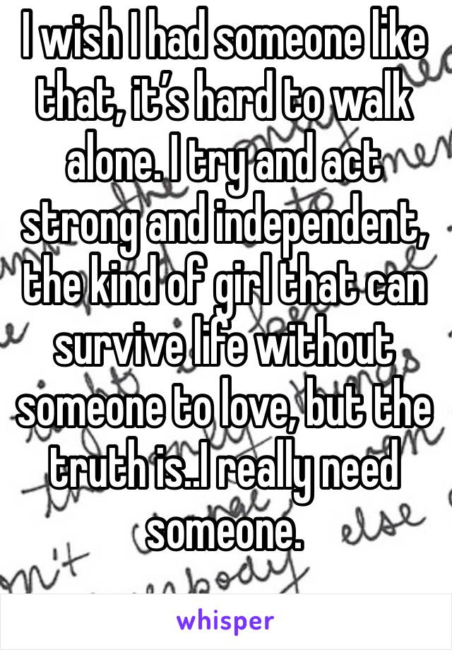 I wish I had someone like  that, it’s hard to walk alone. I try and act strong and independent, the kind of girl that can survive life without someone to love, but the truth is..I really need someone.