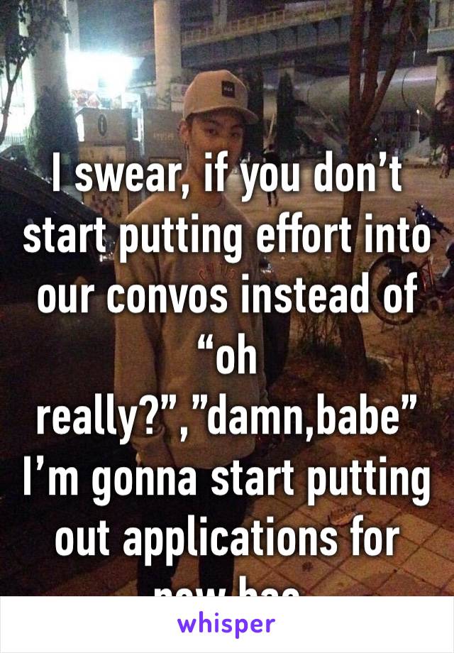 I swear, if you don’t start putting effort into our convos instead of “oh really?”,”damn,babe” I’m gonna start putting out applications for new bae