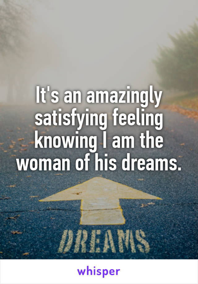 It's an amazingly satisfying feeling knowing I am the woman of his dreams.
 