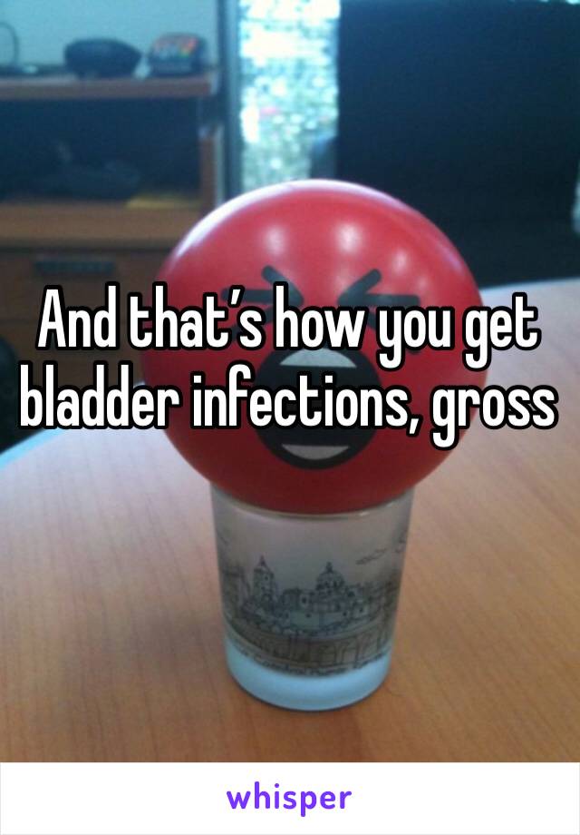 And that’s how you get bladder infections, gross 