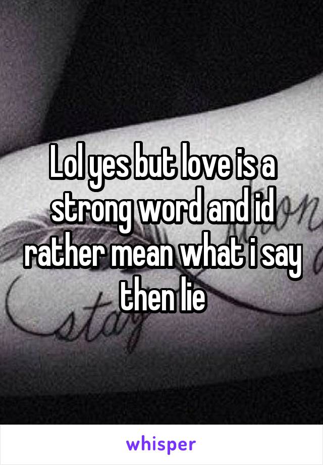 Lol yes but love is a strong word and id rather mean what i say then lie