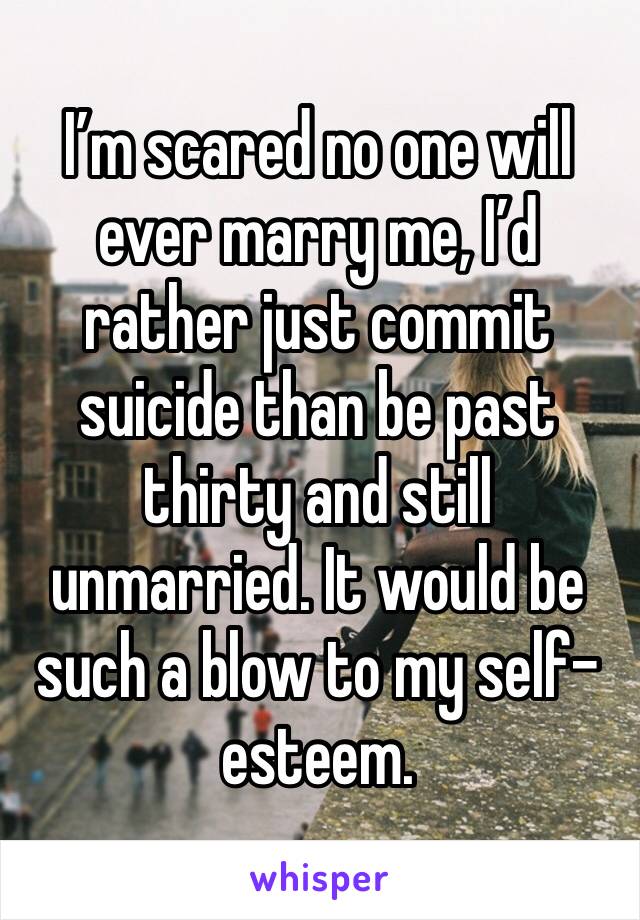 I’m scared no one will ever marry me, I’d rather just commit suicide than be past thirty and still unmarried. It would be such a blow to my self-esteem.