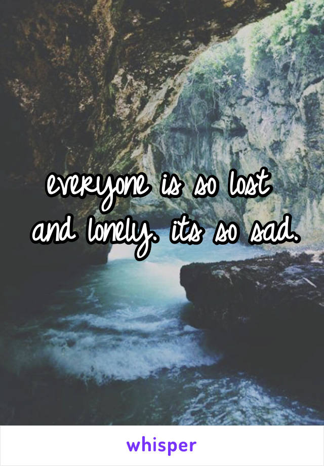 everyone is so lost 
and lonely. its so sad. 