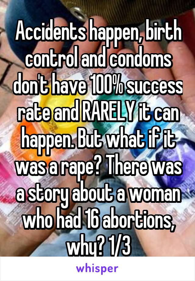 Accidents happen, birth control and condoms don't have 100% success rate and RARELY it can happen. But what if it was a rape? There was a story about a woman who had 16 abortions, why? 1/3