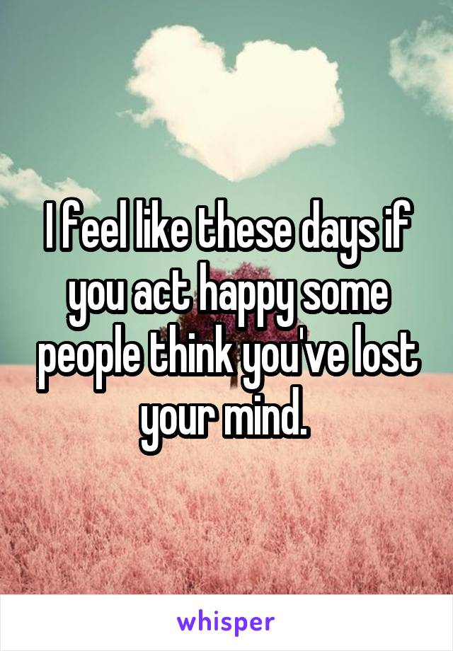 I feel like these days if you act happy some people think you've lost your mind. 