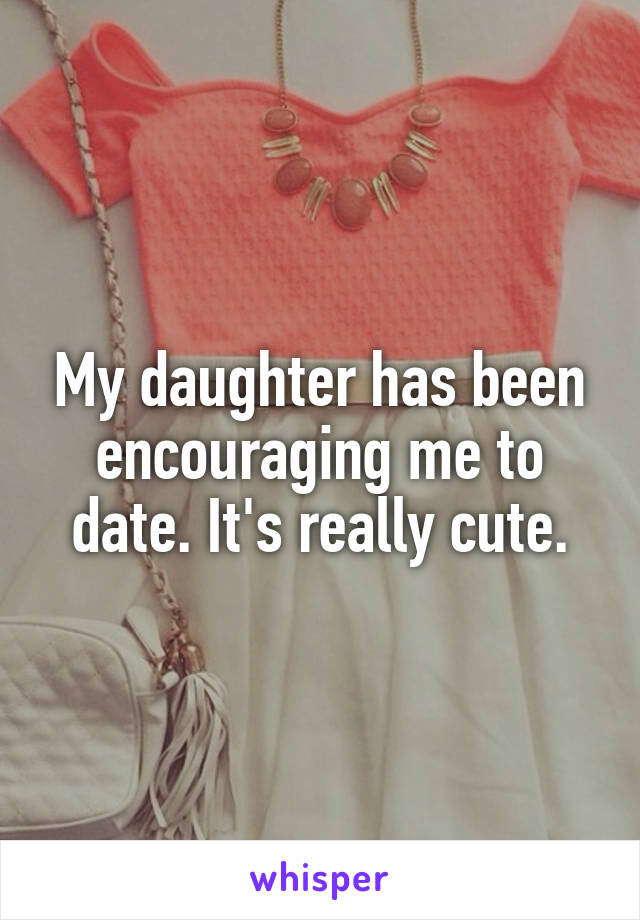 My daughter has been encouraging me to date. It's really cute.