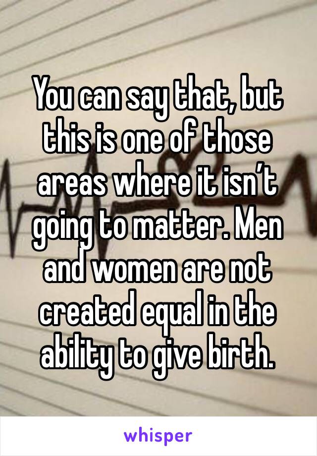 You can say that, but this is one of those areas where it isn’t going to matter. Men and women are not created equal in the ability to give birth.