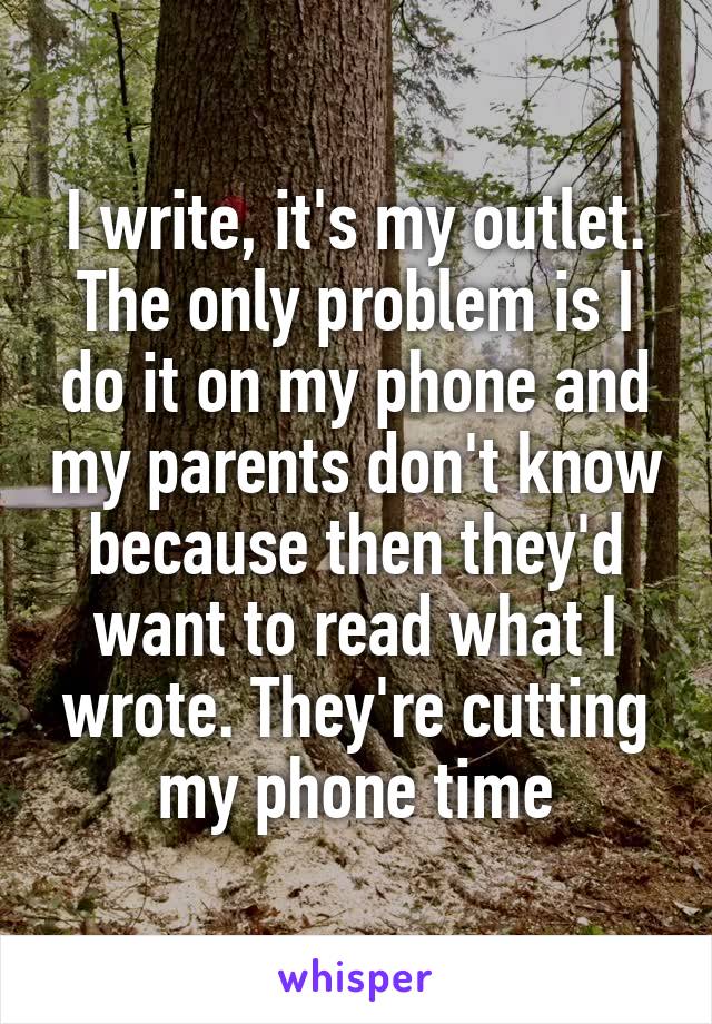 I write, it's my outlet. The only problem is I do it on my phone and my parents don't know because then they'd want to read what I wrote. They're cutting my phone time