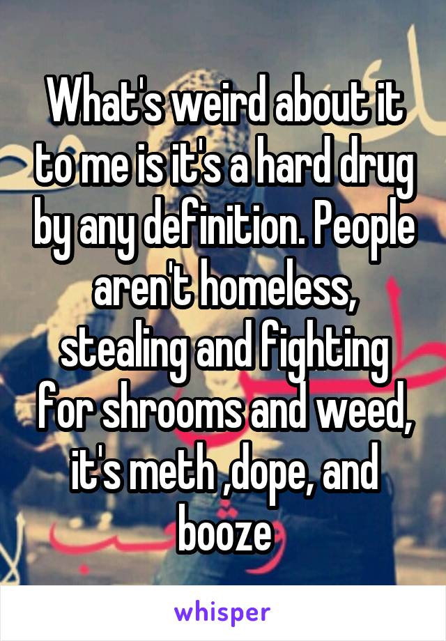 What's weird about it to me is it's a hard drug by any definition. People aren't homeless, stealing and fighting for shrooms and weed, it's meth ,dope, and booze