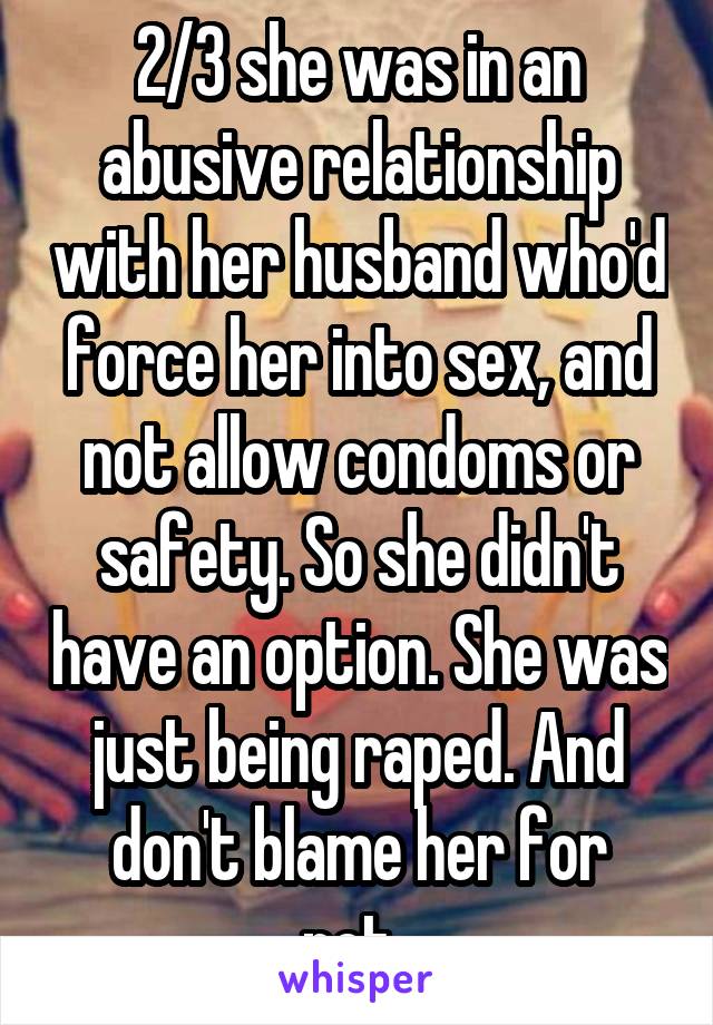 2/3 she was in an abusive relationship with her husband who'd force her into sex, and not allow condoms or safety. So she didn't have an option. She was just being raped. And don't blame her for not..