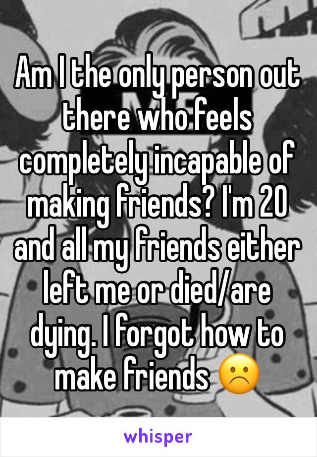 Am I the only person out there who feels completely incapable of making friends? I'm 20 and all my friends either left me or died/are dying. I forgot how to make friends ☹️