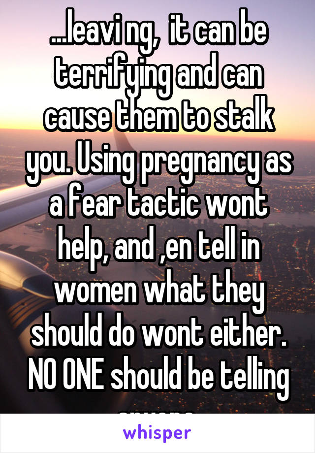 ...leavi ng,  it can be terrifying and can cause them to stalk you. Using pregnancy as a fear tactic wont help, and ,en tell in women what they should do wont either. NO ONE should be telling anyone.