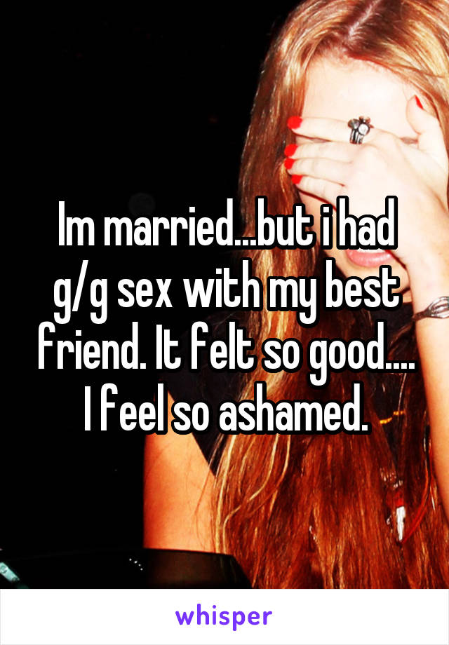 Im married...but i had g/g sex with my best friend. It felt so good.... I feel so ashamed.