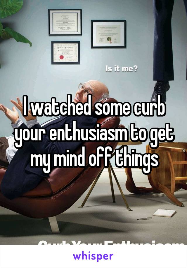 I watched some curb your enthusiasm to get my mind off things