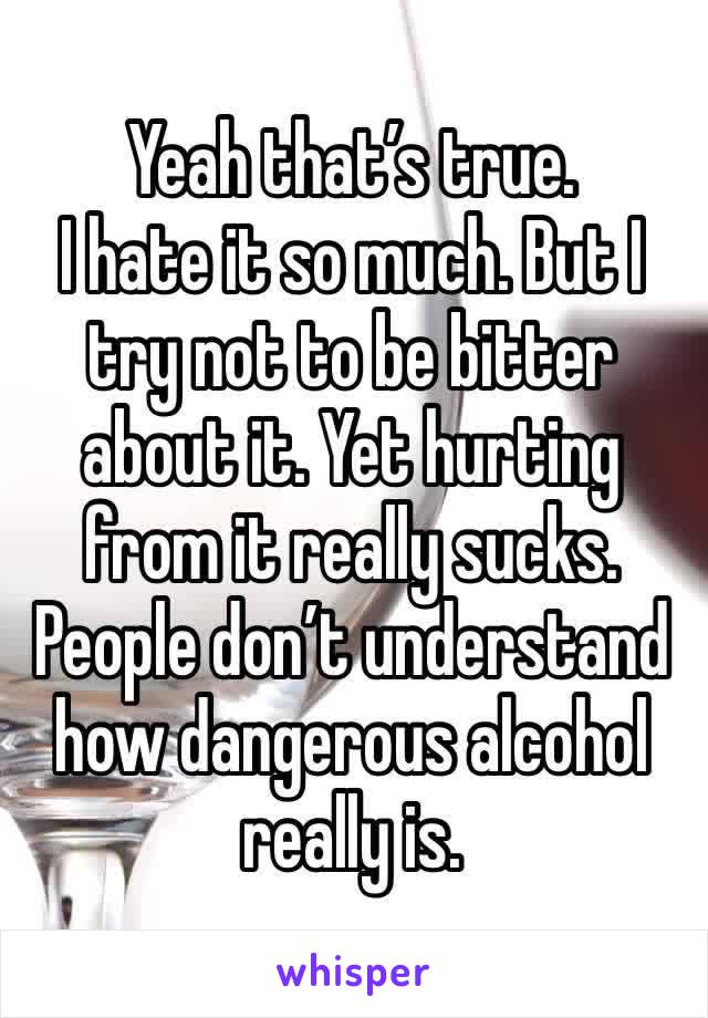 Yeah that’s true. 
I hate it so much. But I try not to be bitter about it. Yet hurting from it really sucks. 
People don’t understand how dangerous alcohol really is. 