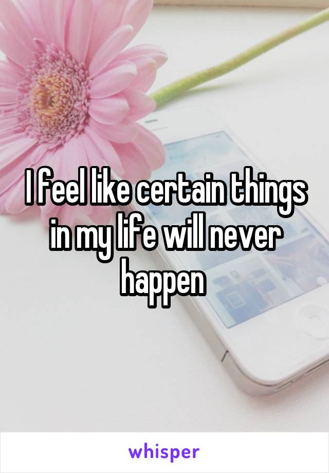 I feel like certain things in my life will never happen 