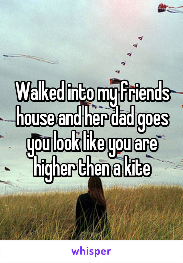 Walked into my friends house and her dad goes you look like you are higher then a kite