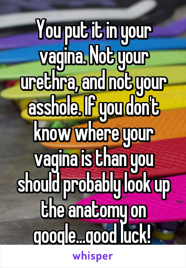 You put it in your vagina. Not your urethra, and not your asshole. If you don't know where your vagina is than you should probably look up the anatomy on google...good luck! 