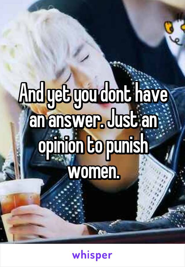 And yet you dont have an answer. Just an opinion to punish women.