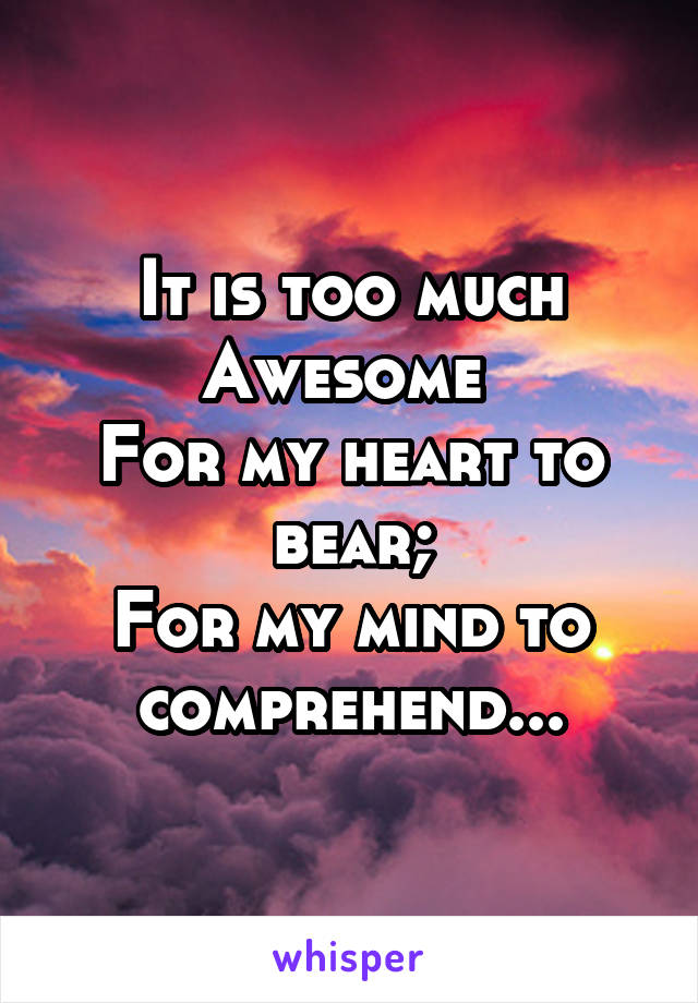 It is too much
Awesome 
For my heart to bear;
For my mind to comprehend...