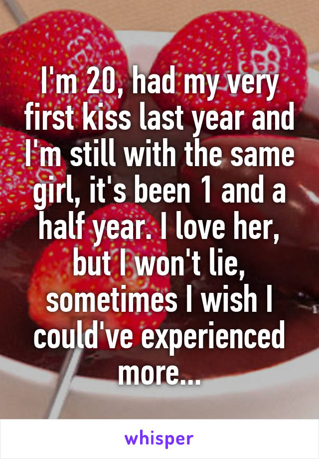 I'm 20, had my very first kiss last year and I'm still with the same girl, it's been 1 and a half year. I love her, but I won't lie, sometimes I wish I could've experienced more...