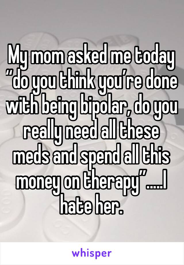 My mom asked me today “do you think you’re done with being bipolar, do you really need all these meds and spend all this money on therapy”.....I hate her. 