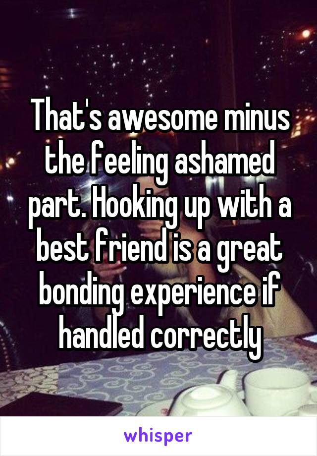 That's awesome minus the feeling ashamed part. Hooking up with a best friend is a great bonding experience if handled correctly