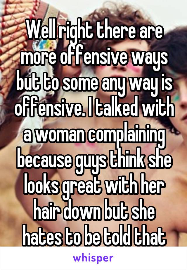 Well right there are more offensive ways but to some any way is offensive. I talked with a woman complaining because guys think she looks great with her hair down but she hates to be told that