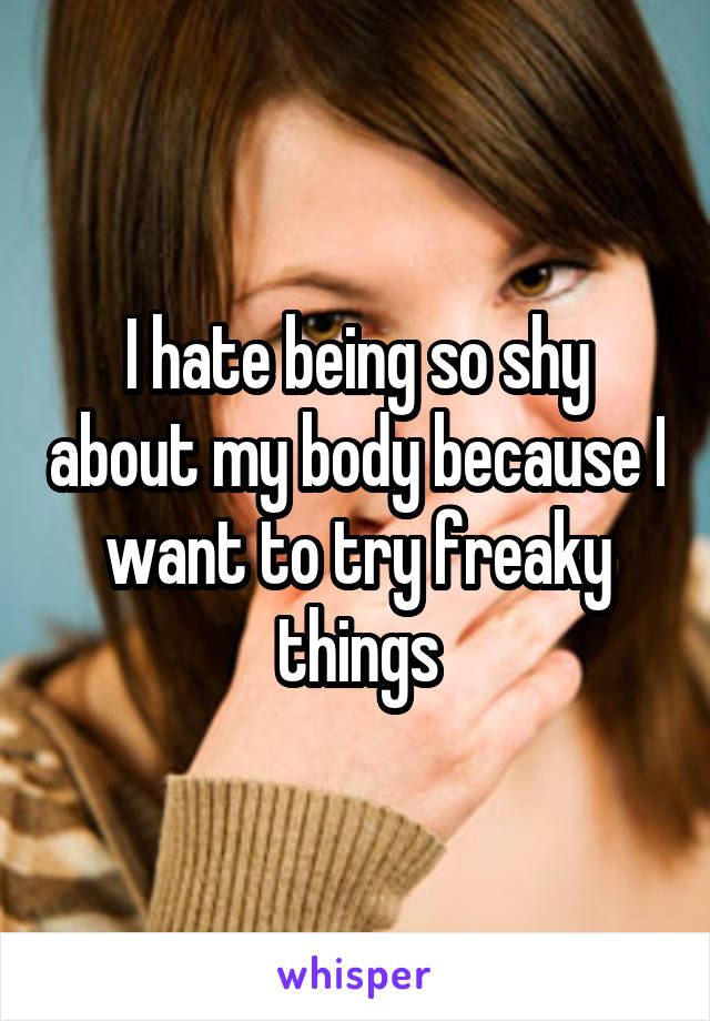 I hate being so shy about my body because I want to try freaky things