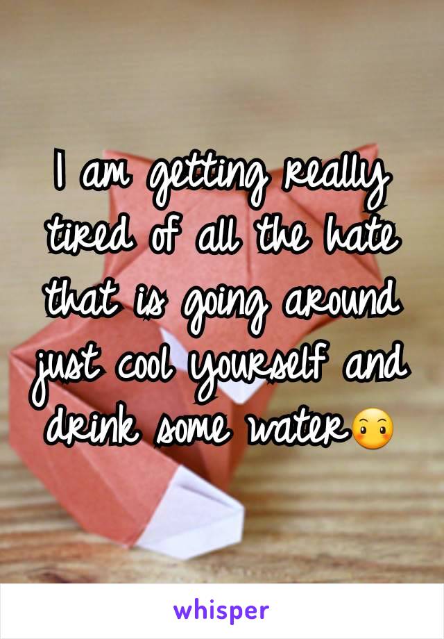 I am getting really tired of all the hate that is going around just cool yourself and drink some water😶