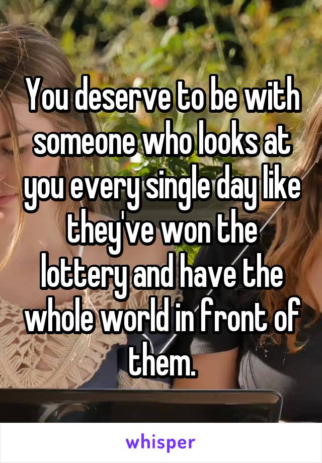 You deserve to be with someone who looks at you every single day like they've won the lottery and have the whole world in front of them.