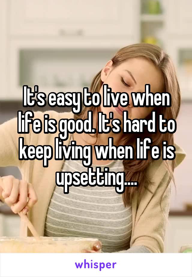 It's easy to live when life is good. It's hard to keep living when life is upsetting....