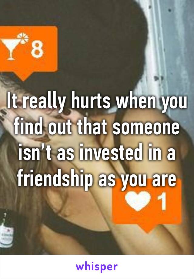 It really hurts when you find out that someone isn’t as invested in a friendship as you are