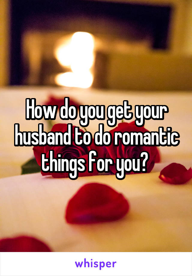 How do you get your husband to do romantic things for you? 