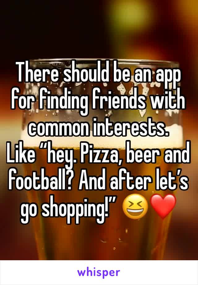 There should be an app for finding friends with common interests. 
Like “hey. Pizza, beer and football? And after let’s go shopping!” 😆❤️