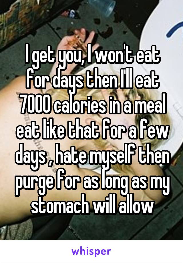 I get you, I won't eat for days then I'll eat 7000 calories in a meal eat like that for a few days , hate myself then purge for as long as my stomach will allow