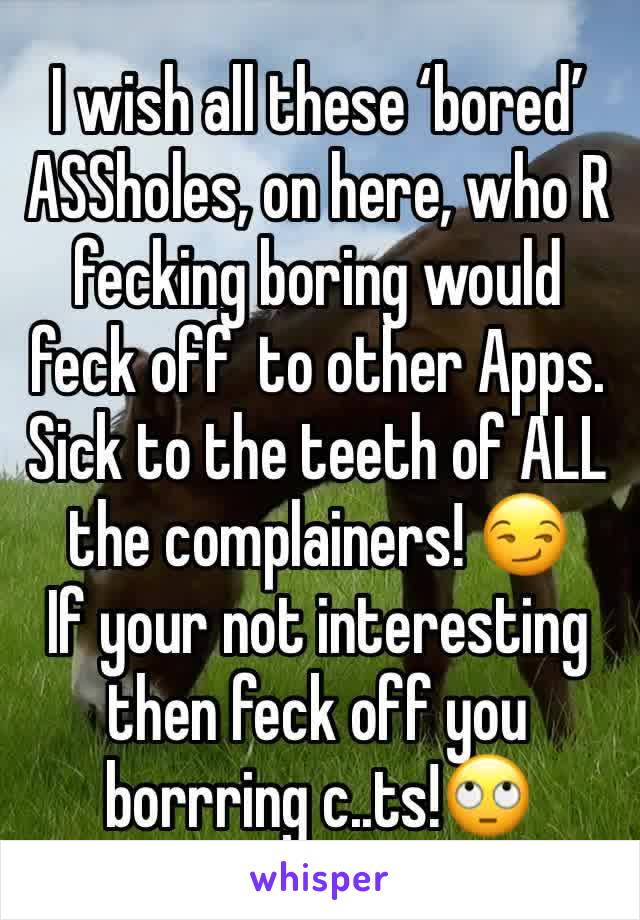 I wish all these ‘bored’ ASSholes, on here, who R fecking boring would feck off  to other Apps.
Sick to the teeth of ALL the complainers! 😏
If your not interesting then feck off you borrring c..ts!🙄